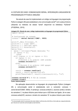 75
4.2 ESTUDO DE CASO: COMUNICAÇÃO SERIAL, INTEGRAÇÃO LINGUAGEM DE
PROGRAMAÇÃO PYTHON E ARDUINO
No estudo de caso foi implementado um código na linguagem de programação
Python (Listagem 26) para estabelecer uma comunicação serial24 com a placa Arduino
utilizando os métodos da classe “serial” disponível na biblioteca “PySerial”
(PYSERIAL, 2015).
Listagem 26 - Estudo de caso: código implementado na linguagem de programação Python
import serial
# Configuração da conexão
conexao = serial.Serial('COM3', 9600)
print("__Menu Principal__")
print("[ 1 ] Ligar LED")
print("[ 2 ] Desligar LED")
print("[ 0 ] Encerrarn")
while True:
opcao = int(input("Opção desejada: "))
if (opcao == 0):
break
elif ((opcao == 1) or (opcao == 2)):
if (opcao == 1):
# Escreve L no arduino (LED acende)
conexao.write(b'L')
else:
# Escreve D no arduino (LED apaga)
conexao.write(b'D')
result = conexao.readline()
result = result.decode("utf-8")
print("Resultado:", result[:(len(result)-2)], "n")
conexao.write(b'F') # Fim da conexão
conexao.close()
Fonte: Autoria própria.
Na aplicação desenvolvida na linguagem de programação Python (Listagem
26) a comunicação serial é estabelecida com o comando: conexao =
serial.Serial('COM3', 9600). A sentença: conexao.write(b'L'), escreve (write) o binário
do caractere ‘L’ na placa Arduino para indicar que o LED deve ser ligado. Já no caso:
conexao.write(b'D'), escreve o binário do caractere ‘D’ na placa Arduino para indicar
24
A comunicação serial é o processo de enviar dados na forma de um bit (0 ou 1) de cada vez, sequencialmente,
por meio de um canal de comunicação ou barramento.
 