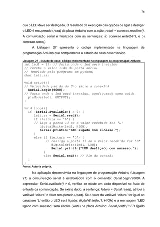 76
que o LED deve ser desligado. O resultado da execução das opções de ligar e desligar
o LED é recuperado (read) da placa Arduino com a ação: result = conexao.readline().
A comunicação serial é finalizada com as sentenças: a) conexao.write(b'F'), e b)
conexao.close().
A Listagem 27 apresenta o código implementado na linguagem de
programação Arduino que complementa o estudo de caso desenvolvido.
Listagem 27 - Estudo de caso: código implementado na linguagem de programação Arduino
int led1 = 13; // Porta onde o led será inserido
// recebe o valor lido da porta serial
// (enviado pelo programa em python)
char leitura;
void setup(){
// Velocidade padrão do Uno (abre a conexão)
Serial.begin(9600);
// Porta onde o led será inserido, configurado como saída
pinMode(led1, OUTPUT);
}
void loop(){
if (Serial.available() > 0) {
leitura = Serial.read();
if (leitura == 'L') {
// Liga a porta 13 se o valor recebido for 'L'
digitalWrite(led1, HIGH);
Serial.println("LED ligado com sucesso.");
}
else if (leitura == 'D') {
// Desliga a porta 13 se o valor recebido for 'D'
digitalWrite(led1, LOW);
Serial.println("LED desligado com sucesso.");
}
else Serial.end(); // Fim da conexão
}
}
Fonte: Autoria própria.
Na aplicação desenvolvida na linguagem de programação Arduino (Listagem
27) a comunicação serial é estabelecida com o comando: Serial.begin(9600). A
expressão: Serial.available() > 0, verifica se existe um dado disponível no fluxo de
entrada da comunicação. Se existe dado, a sentença: leitura = Serial.read(), atribui a
variável “leitura” o valor recuperado (read). Se o valor da variável “leitura” for igual ao
caractere ‘L’ então o LED será ligado: digitalWrite(led1, HIGH) e a mensagem “LED
ligado com sucesso” será escrita (write) na placa Arduino: Serial.println("LED ligado
 