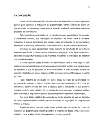 78
5 CONCLUSÃO
Neste trabalho de conclusão de curso foi mostrado de forma clara e objetiva os
passos para aprender a linguagem de programação Python. Motivando assim um
número maior de estudantes nessa área de atuação, auxiliando no início de todo esse
processo de aprendizado.
Foi mostrado nesse trabalho de conclusão de curso a praticidade de aprender
a plataforma Arduino, sua instalação foi mostrada de forma clara e eficiente,
motivando o aluno a ser inserido aos poucos nesse aprendizado, foi apresentado os
elementos e a base de todo Arduino facilitando assim o aprendizado do estudante.
O estudo de caso apresentado nesse trabalho de conclusão de curso foi de
enorme importância, pode-se mostrar e detalhar a integração entre Python e Arduino,
abrindo novas oportunidades para os iniciantes, mostrando a praticidade de trabalhar
com essa integração.
A cada capítulo desse trabalho foi demonstrado que o mais leigo e sem
conhecimento em eletrônica e programação pode com toda certeza ter a oportunidade
de aprender o que foi proposto no início do trabalho. A cada exemplo poderá ser
seguido e testado pelo aluno, trazendo então uma enorme importância para o que foi
proposto.
Este trabalho de conclusão de curso, atuou na base do aprendizado de
programação, motivando o aluno, a entender e compreender que todo início pode ser
trabalhoso, porém precisa ser claro e objetivo para o estudante. O que pode-se
concluir em todo esse trabalho de conclusão de curso que com uma base sólida e
bem explicada, e seguindo os passos propostos pode-se aprender programação.
Por meio desse trabalho de conclusão de curso, acredita-se que um caminho
de novas oportunidades foi aberto para os iniciantes na linguagem de programação
Python e Arduino.
Espera-se ainda que por meio desse trabalho de conclusão de curso, os
iniciantes de programação possam perceber a importância desse tema, e que esse
trabalho possa auxiliar o início do aprendizado em programação.
 