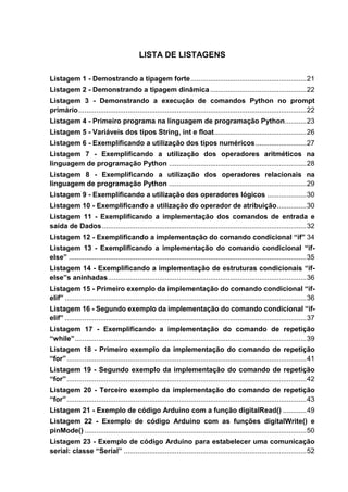 LISTA DE LISTAGENS
Listagem 1 - Demostrando a tipagem forte...........................................................21
Listagem 2 - Demonstrando a tipagem dinâmica.................................................22
Listagem 3 - Demonstrando a execução de comandos Python no prompt
primário....................................................................................................................22
Listagem 4 - Primeiro programa na linguagem de programação Python...........23
Listagem 5 - Variáveis dos tipos String, int e float...............................................26
Listagem 6 - Exemplificando a utilização dos tipos numéricos..........................27
Listagem 7 - Exemplificando a utilização dos operadores aritméticos na
linguagem de programação Python ......................................................................28
Listagem 8 - Exemplificando a utilização dos operadores relacionais na
linguagem de programação Python ......................................................................29
Listagem 9 - Exemplificando a utilização dos operadores lógicos ....................30
Listagem 10 - Exemplificando a utilização do operador de atribuição...............30
Listagem 11 - Exemplificando a implementação dos comandos de entrada e
saída de Dados........................................................................................................32
Listagem 12 - Exemplificando a implementação do comando condicional “if” 34
Listagem 13 - Exemplificando a implementação do comando condicional “if-
else” .........................................................................................................................35
Listagem 14 - Exemplificando a implementação de estruturas condicionais “if-
else”s aninhadas.....................................................................................................36
Listagem 15 - Primeiro exemplo da implementação do comando condicional “if-
elif” ...........................................................................................................................36
Listagem 16 - Segundo exemplo da implementação do comando condicional “if-
elif” ...........................................................................................................................37
Listagem 17 - Exemplificando a implementação do comando de repetição
“while”......................................................................................................................39
Listagem 18 - Primeiro exemplo da implementação do comando de repetição
“for”..........................................................................................................................41
Listagem 19 - Segundo exemplo da implementação do comando de repetição
“for”..........................................................................................................................42
Listagem 20 - Terceiro exemplo da implementação do comando de repetição
“for”..........................................................................................................................43
Listagem 21 - Exemplo de código Arduino com a função digitalRead() ............49
Listagem 22 - Exemplo de código Arduino com as funções digitalWrite() e
pinMode() .................................................................................................................50
Listagem 23 - Exemplo de código Arduino para estabelecer uma comunicação
serial: classe “Serial” .............................................................................................52
 