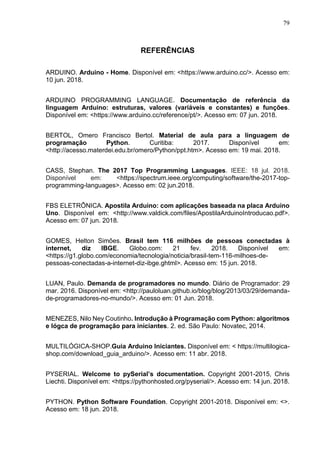 79
REFERÊNCIAS
ARDUINO. Arduino - Home. Disponível em: <https://www.arduino.cc/>. Acesso em:
10 jun. 2018.
ARDUINO PROGRAMMING LANGUAGE. Documentação de referência da
linguagem Arduino: estruturas, valores (variáveis e constantes) e funções.
Disponível em: <https://www.arduino.cc/reference/pt/>. Acesso em: 07 jun. 2018.
BERTOL, Omero Francisco Bertol. Material de aula para a linguagem de
programação Python. Curitiba: 2017. Disponível em:
<http://acesso.materdei.edu.br/omero/Python/ppt.htm>. Acesso em: 19 mai. 2018.
CASS, Stephan. The 2017 Top Programming Languages. IEEE: 18 jul. 2018.
Disponível em: <https://spectrum.ieee.org/computing/software/the-2017-top-
programming-languages>. Acesso em: 02 jun.2018.
FBS ELETRÔNICA. Apostila Arduino: com aplicações baseada na placa Arduino
Uno. Disponível em: <http://www.valdick.com/files/ApostilaArduinoIntroducao.pdf>.
Acesso em: 07 jun. 2018.
GOMES, Helton Simões. Brasil tem 116 milhões de pessoas conectadas à
internet, diz IBGE. Globo.com: 21 fev. 2018. Disponível em:
<https://g1.globo.com/economia/tecnologia/noticia/brasil-tem-116-milhoes-de-
pessoas-conectadas-a-internet-diz-ibge.ghtml>. Acesso em: 15 jun. 2018.
LUAN, Paulo. Demanda de programadores no mundo. Diário de Programador: 29
mar. 2016. Disponível em: <http://pauloluan.github.io/blog/blog/2013/03/29/demanda-
de-programadores-no-mundo/>. Acesso em: 01 Jun. 2018.
MENEZES, Nilo Ney Coutinho. Introdução à Programação com Python: algoritmos
e lógca de programação para iniciantes. 2. ed. São Paulo: Novatec, 2014.
MULTILÓGICA-SHOP.Guia Arduino Iniciantes. Disponível em: < https://multilogica-
shop.com/download_guia_arduino/>. Acesso em: 11 abr. 2018.
PYSERIAL. Welcome to pySerial’s documentation. Copyright 2001-2015, Chris
Liechti. Disponível em: <https://pythonhosted.org/pyserial/>. Acesso em: 14 jun. 2018.
PYTHON. Python Software Foundation. Copyright 2001-2018. Disponível em: <>.
Acesso em: 18 jun. 2018.
 