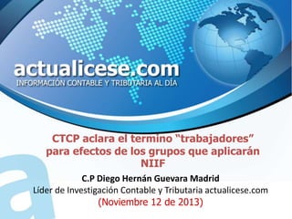 CTCP aclara el termino “trabajadores”
para efectos de los grupos que aplicarán
NIIF
C.P Diego Hernán Guevara Madrid
Líder de Investigación Contable y Tributaria actualicese.com
(Noviembre 12 de 2013)

 