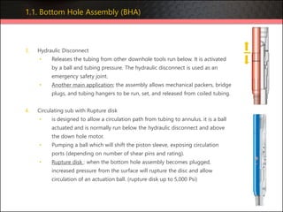 3. Hydraulic Disconnect
• Releases the tubing from other downhole tools run below. It is activated
by a ball and tubing pressure. The hydraulic disconnect is used as an
emergency safety joint.
• Another main application; the assembly allows mechanical packers, bridge
plugs, and tubing hangers to be run, set, and released from coiled tubing.
4. Circulating sub with Rupture disk
• is designed to allow a circulation path from tubing to annulus. it is a ball
actuated and is normally run below the hydraulic disconnect and above
the down hole motor.
• Pumping a ball which will shift the piston sleeve, exposing circulation
ports (depending on number of shear pins and rating).
• Rupture disk : when the bottom hole assembly becomes plugged,
increased pressure from the surface will rupture the disc and allow
circulation of an actuation ball. (rupture disk up to 5,000 Psi)
1.1. Bottom Hole Assembly (BHA)
 