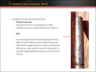 5. Equalizer sub with pressure bleed ports,
• Vented cross-over
• Normally the vent is too small that can allow
building-up pressure against ball seat and shear it.
• BUT
• In case the gun didn’t fire after dropping the firing
ball and had to POH to surface without firing, then
there will be trapped pressure inside the coil and the
ball seat can shear any time now, this vent works to
vent the trapped pressure slowly to avoid miss fire at
surface.
1.1. Bottom Hole Assembly (BHA)
 