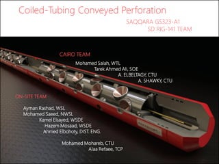 Coiled-Tubing Conveyed Perforation
SAQQARA GS323-A1
SD RIG-141 TEAM
ON-SITE TEAM
Ayman Rashad, WSL
Mohamed Saeed, NWSL
Kamel Elsayed, WSDE
Hazem Mosaad, WSDE
Ahmed Elbohoty, DIST. ENG.
Mohamed Mohareb, CTU
Alaa Refaee, TCP
Mohamed Salah, WTL
Tarek Ahmed Ali, SOE
A. ELBELTAGY, CTU
A. SHAWKY, CTU
CAIRO TEAM
 