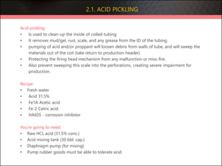 2.1. ACID PICKLING
Acid pickling:
• Is used to clean-up the inside of coiled-tubing.
• It removes mud/gel, rust, scale, and any grease from the ID of the tubing.
• pumping of acid and/or proppant will loosen debris from walls of tube, and will sweep the
materials out of the coil (take return to production header).
• Protecting the firing head mechanism from any malfunction or miss-fire.
• Also prevent sweeping this scale into the perforations, creating severe impairment for
production.
Recipe:
• Fresh water
• Acid 31.5%
• Fe1A Acetic acid
• Fe-2 Cetric acid
• HAIOS - corrosion inhibitor
You’re going to need:
• Raw HCL acid (31.5% conc.)
• Acid mixing tank (30 bbl. cap.)
• Diaphragm pump (for mixing)
• Pump rubber goods must be able to tolerate acid.
 