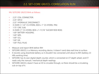 2.2. SET-CORE GR/CCL CORRELATION RUN
MU SETCORE GR/CCl BHA as follows:
• 2.25" COIL CONNECTOR.
• 2.25" DFCV.
• 2.25" HYDRAULIC DISCONNECT.
• X-OVER (1-1/4" CS HYDRIL BOX x 1" CS HYDRIL PIN)
• 1.75" CIRC SUB.
• X-OVER (1" CS HYDRIL BOX x 1-11/16" SUCKER ROD BOX)
• 1.69" BATTERY HOUSING.
• 1.69" MPL
• 1.69" CCL.
• 1.69" GR.
• 1.69" PULL PLUG
• Measure and report BHA before RIH
• SETCORE GR/CCL is a Memory recording device, it doesn’t send data real time to surface.
• It records using downhole battery so it shouldn’t be connected until about to RIH (battery 23
HRs working time).
• SETCORE has its own digital depth counter, which is connected on CT depth wheel, and CT
reads only the manual / mechanical depth readings.
• SETCORE GR/CCL doesn’t have an ID to circulate through, so there should be a circulating
sub on top of it.
 