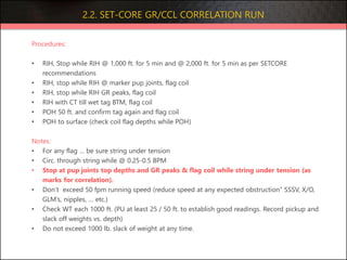 2.2. SET-CORE GR/CCL CORRELATION RUN
Procedures:
• RIH, Stop while RIH @ 1,000 ft. for 5 min and @ 2,000 ft. for 5 min as per SETCORE
recommendations
• RIH, stop while RIH @ marker pup joints, flag coil
• RIH, stop while RIH GR peaks, flag coil
• RIH with CT till wet tag BTM, flag coil
• POH 50 ft. and confirm tag again and flag coil
• POH to surface (check coil flag depths while POH)
Notes:
• For any flag … be sure string under tension
• Circ. through string while @ 0.25-0.5 BPM
• Stop at pup joints top depths and GR peaks & flag coil while string under tension (as
marks for correlation).
• Don’t exceed 50 fpm running speed (reduce speed at any expected obstruction” SSSV, X/O,
GLM’s, nipples, … etc.)
• Check WT each 1000 ft. (PU at least 25 / 50 ft. to establish good readings. Record pickup and
slack off weights vs. depth)
• Do not exceed 1000 lb. slack of weight at any time.
 