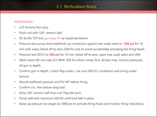 PROCEDURES :
• L/D Dummy Run assy.
• Flush coil with 5/8” ceramic ball.
• PU & MU TCP live gun assy. #1 as explained before.
• Pressure test pump lines/reel/hook up connection against tree swab valve to 500 psi for 10
min with water, bleed off to zero (500 Psi only to avoid accidentally activating the firing head)
• Pressure test DFCV to 500 psi for 10 min, bleed off to zero, open tree swab valve and LMV.
• Wash down W/ min rate (0.5 BPM, 500 Psi which comes first, 40 fpm max, monitor pressure)
till gun in depth.
• Confirm gun in depth / check flag marks / set core GR/CCL correlation and string under
tension
• Record wellhead pressure and PU WT before firing.
• Confirm circ. free before drop ball.
• Drop 5/8” ceramic ball from coil Tbg reel port.
• Pump ball with maximum 500 Psi until land ball in place.
• Raise up pressure on stages to 3000 psi to activate firing head and monitor firing indications.
3.1. Perforation Runs
 