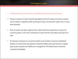 • In Case the pressure in the CT does not bleed off simultaneously with the riser
• the guns must be run back to perforating depth and the CT pressure must be increased
until circulation is regained, either by the guns firing or bursting the rupture disc in motor
head assembly.
• Once circulation has been regained then a ball should be pumped down to open the
circulating sleeve in the motor assembly to increase the flow area before starting out of
hole.
• If it becomes necessary to run back to bottom and circulation cannot be established
between CT and annulus the operation should be halted until a path forward is agreed
upon by the customer and Halliburton management. TCP Global advisor should be
contacted immediately.
Contingency plan
 