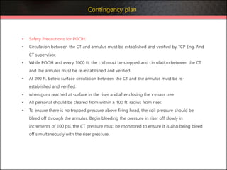 • Safety Precautions for POOH:
• Circulation between the CT and annulus must be established and verified by TCP Eng. And
CT supervisor.
• While POOH and every 1000 ft. the coil must be stopped and circulation between the CT
and the annulus must be re-established and verified.
• At 200 ft. below surface circulation between the CT and the annulus must be re-
established and verified.
• when guns reached at surface in the riser and after closing the x-mass tree
• All personal should be cleared from within a 100 ft. radius from riser.
• To ensure there is no trapped pressure above firing head, the coil pressure should be
bleed off through the annulus. Begin bleeding the pressure in riser off slowly in
increments of 100 psi. the CT pressure must be monitored to ensure it is also being bleed
off simultaneously with the riser pressure.
Contingency plan
 