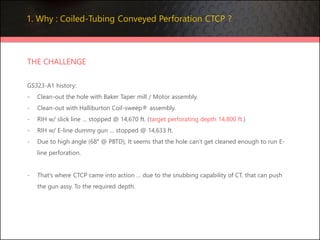 1. Why : Coiled-Tubing Conveyed Perforation CTCP ?
THE CHALLENGE
GS323-A1 history:
- Clean-out the hole with Baker Taper mill / Motor assembly.
- Clean-out with Halliburton Coil-sweep® assembly.
- RIH w/ slick line … stopped @ 14,670 ft. (target perforating depth 14,800 ft.)
- RIH w/ E-line dummy gun … stopped @ 14,633 ft.
- Due to high angle (68° @ PBTD), It seems that the hole can’t get cleaned enough to run E-
line perforation.
- That’s where CTCP came into action … due to the snubbing capability of CT, that can push
the gun assy. To the required depth.
 