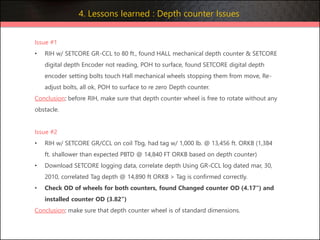 Issue #1
• RIH w/ SETCORE GR-CCL to 80 ft., found HALL mechanical depth counter & SETCORE
digital depth Encoder not reading, POH to surface, found SETCORE digital depth
encoder setting bolts touch Hall mechanical wheels stopping them from move, Re-
adjust bolts, all ok, POH to surface to re zero Depth counter.
Conclusion: before RIH, make sure that depth counter wheel is free to rotate without any
obstacle.
Issue #2
• RIH w/ SETCORE GR/CCL on coil Tbg, had tag w/ 1,000 lb. @ 13,456 ft. ORKB (1,384
ft. shallower than expected PBTD @ 14,840 FT ORKB based on depth counter)
• Download SETCORE logging data, correlate depth Using GR-CCL log dated mar, 30,
2010, correlated Tag depth @ 14,890 ft ORKB > Tag is confirmed correctly.
• Check OD of wheels for both counters, found Changed counter OD (4.17") and
installed counter OD (3.82")
Conclusion: make sure that depth counter wheel is of standard dimensions.
4. Lessons learned : Depth counter Issues
 