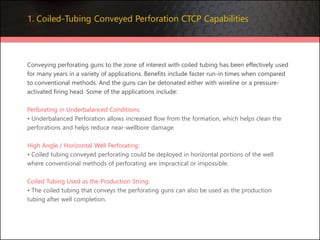 Conveying perforating guns to the zone of interest with coiled tubing has been effectively used
for many years in a variety of applications. Benefits include faster run-in times when compared
to conventional methods. And the guns can be detonated either with wireline or a pressure-
activated firing head. Some of the applications include:
Perforating in Underbalanced Conditions:
• Underbalanced Perforation allows increased flow from the formation, which helps clean the
perforations and helps reduce near-wellbore damage.
High Angle / Horizontal Well Perforating:
• Coiled tubing conveyed perforating could be deployed in horizontal portions of the well
where conventional methods of perforating are impractical or impossible.
Coiled Tubing Used as the Production String:
• The coiled tubing that conveys the perforating guns can also be used as the production
tubing after well completion.
1. Coiled-Tubing Conveyed Perforation CTCP Capabilities
 