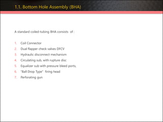 1.1. Bottom Hole Assembly (BHA)
A standard coiled-tubing BHA consists of :
1. Coil Connector
2. Dual flapper check valves DFCV
3. Hydraulic disconnect mechanism
4. Circulating sub, with rupture disc
5. Equalizer sub with pressure bleed ports,
6. “Ball Drop Type” firing head
7. Perforating gun
 