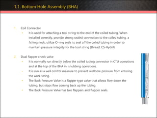 1. Coil Connector
• It is used for attaching a tool string to the end of the coiled tubing. When
installed correctly, provide strong sealed connection to the coiled tubing. a
fishing neck, utilize O-ring seals to seal off the coiled tubing in order to
maintain pressure integrity for the tool string (thread: CS-Hydril)
2. Dual flapper check valve
• It is normally run directly below the coiled tubing connector in CTU operations
and at the top of the BHA in snubbing operations.
• It is run as a well control measure to prevent wellbore pressure from entering
the work string.
• The Back Pressure Valve is a flapper type valve that allows flow down the
tubing, but stops flow coming back up the tubing.
• The Back Pressure Valve has two flappers and flapper seals.
1.1. Bottom Hole Assembly (BHA)
 