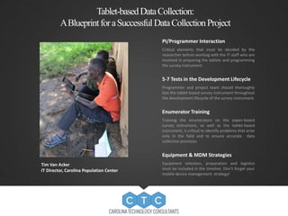 Tablet-basedData Collection: 
A Blueprint for a SuccessfulData CollectionProject 
PI/Programmer Interaction 
Critical elements that must be decided by the 
researcher before working with the IT staff who are 
involved in preparing the tablets and programming 
the survey instrument. 
5-7 Tests in the Development Lifecycle 
Programmer and project team should thoroughly 
test the tablet-based survey instrument throughout 
the development lifecycle of the survey instrument. 
Enumerator Training 
Training the enumerators on the paper-based 
survey instrument, as well as the tablet-based 
instrument, is critical to identify problems that arise 
only in the field and to ensure accurate data 
collection practices. 
Equipment & MDM Strategies 
Equipment selection, preparation and logistics 
must be included in the timeline. Don’t forget your 
mobile device management strategy! 
Tim Van Acker 
IT Director, Carolina Population Center 
 