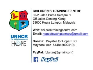 30-2 Jalan Prima Setapak 1 Off Jalan Genting Klang 53000 Kuala Lumpur, Malaysia Web: childrentrainingcentre.com Email: hopeefcwangsamaju@gmail.com Donate: Payable to ‘Hope EFC’ Maybank Acc 514815002519) PayPal: (dbctan@gmail.com) 
CHILDREN’S TRAINING CENTRE 