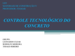 UFF 
MATERIAIS DE CONSTRUÇÃO V 
PROFESSOR: ITAMAR 
CONTROLE TECNOLÓGICO DO 
CONCRETO 
GRUPO: 
LEONARDO CEZAR 
RODOLFO MOREIRA 
THIAGO RIBEIRO 
 