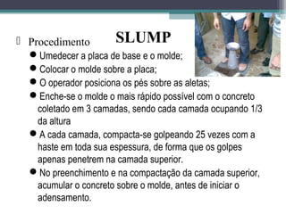  Procedimento 
SLUMP 
Umedecer a placa de base e o molde; 
Colocar o molde sobre a placa; 
O operador posiciona os pés sobre as aletas; 
Enche-se o molde o mais rápido possível com o concreto 
coletado em 3 camadas, sendo cada camada ocupando 1/3 
da altura 
A cada camada, compacta-se golpeando 25 vezes com a 
haste em toda sua espessura, de forma que os golpes 
apenas penetrem na camada superior. 
No preenchimento e na compactação da camada superior, 
acumular o concreto sobre o molde, antes de iniciar o 
adensamento. 
 