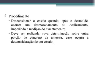  Procedimento 
▫ Desconsiderar o ensaio quando, após o desmolde, 
ocorrer um desmoronamento ou deslizamento, 
impedindo a medição do assentamento; 
▫ Deve ser realizada nova determinação sobre outra 
porção de concreto da amostra, caso ocorra a 
desconsideração de um ensaio. 
 
