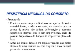 RESISTÊNCIA MECÂNICA DO CONCRETO 
• Preparação 
▫ Confecciona-se corpos cilíndricos de aço ou de outro 
material inerte, e não absorvente, de maneira que, os 
corpos de prova, não sofram deformação e possuam 
superfícies internas lisas e sem imperfeições, além de 
possuir dispositivos de fixação às respectivas placas da 
base. 
▫ Antes do ensaio, leva-se em conta a vedação das juntas 
através de uma mistura de cera virgem e óleo mineral 
para evitar vazamentos. 
 