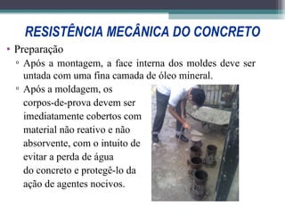 RESISTÊNCIA MECÂNICA DO CONCRETO 
• Preparação 
▫ Após a montagem, a face interna dos moldes deve ser 
untada com uma fina camada de óleo mineral. 
▫ Após a moldagem, os 
corpos-de-prova devem ser 
imediatamente cobertos com 
material não reativo e não 
absorvente, com o intuito de 
evitar a perda de água 
do concreto e protegê-lo da 
ação de agentes nocivos. 
 