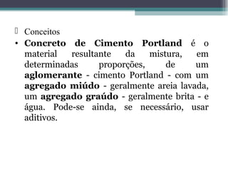  Conceitos 
• Concreto de Cimento Portland é o 
material resultante da mistura, em 
determinadas proporções, de um 
aglomerante - cimento Portland - com um 
agregado miúdo - geralmente areia lavada, 
um agregado graúdo - geralmente brita - e 
água. Pode-se ainda, se necessário, usar 
aditivos. 
 