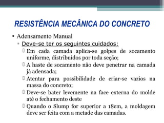 RESISTÊNCIA MECÂNICA DO CONCRETO 
• Adensamento Manual 
▫ Deve-se ter os seguintes cuidados: 
 Em cada camada aplica-se golpes de socamento 
uniforme, distribuídos por toda seção; 
 A haste de socamento não deve penetrar na camada 
já adensada; 
 Atentar para possibilidade de criar-se vazios na 
massa do concreto; 
 Deve-se bater levemente na face externa do molde 
até o fechamento deste 
 Quando o Slump for superior a 18cm, a moldagem 
deve ser feita com a metade das camadas. 
 
