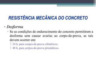 RESISTÊNCIA MECÂNICA DO CONCRETO 
• Desforma 
▫ Se as condições de endurecimento do concreto permitirem a 
desforma sem causar avarias ao corpo-de-prova, as tais 
devem ocorrer em: 
 24 h, para corpos-de-prova cilíndricos; 
 48 h, para corpos-de-prova prismáticos. 
 