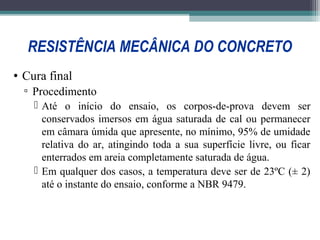 RESISTÊNCIA MECÂNICA DO CONCRETO 
• Cura final 
▫ Procedimento 
 Até o início do ensaio, os corpos-de-prova devem ser 
conservados imersos em água saturada de cal ou permanecer 
em câmara úmida que apresente, no mínimo, 95% de umidade 
relativa do ar, atingindo toda a sua superfície livre, ou ficar 
enterrados em areia completamente saturada de água. 
 Em qualquer dos casos, a temperatura deve ser de 23ºC (± 2) 
até o instante do ensaio, conforme a NBR 9479. 
 