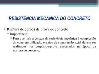 RESISTÊNCIA MECÂNICA DO CONCRETO 
• Ruptura de corpos de prova de concreto 
▫ Importância: 
 Para que haja a certeza da resistência mecânica à compressão 
do concreto utilizado, ensaios de compressão axial devem ser 
realizados nos corpos-de-prova executados na época da 
mistura do concreto. 
 