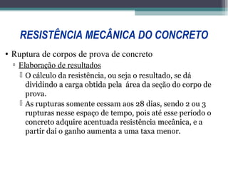 RESISTÊNCIA MECÂNICA DO CONCRETO 
• Ruptura de corpos de prova de concreto 
▫ Elaboração de resultados 
 O cálculo da resistência, ou seja o resultado, se dá 
dividindo a carga obtida pela área da seção do corpo de 
prova. 
 As rupturas somente cessam aos 28 dias, sendo 2 ou 3 
rupturas nesse espaço de tempo, pois até esse período o 
concreto adquire acentuada resistência mecânica, e a 
partir daí o ganho aumenta a uma taxa menor. 
 