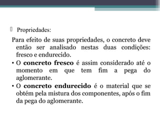  Propriedades: 
Para efeito de suas propriedades, o concreto deve 
então ser analisado nestas duas condições: 
fresco e endurecido. 
• O concreto fresco é assim considerado até o 
momento em que tem fim a pega do 
aglomerante. 
• O concreto endurecido é o material que se 
obtém pela mistura dos componentes, após o fim 
da pega do aglomerante. 
 