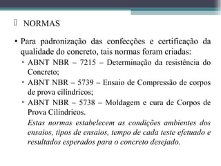  NORMAS 
• Para padronização das confecções e certificação da 
qualidade do concreto, tais normas foram criadas: 
▫ ABNT NBR – 7215 – Determinação da resistência do 
Concreto; 
▫ ABNT NBR – 5739 – Ensaio de Compressão de corpos 
de prova cilíndricos; 
▫ ABNT NBR – 5738 – Moldagem e cura de Corpos de 
Prova Cilíndricos. 
Estas normas estabelecem as condições ambientes dos 
ensaios, tipos de ensaios, tempo de cada teste efetuado e 
resultados esperados para o concreto desejado. 
 