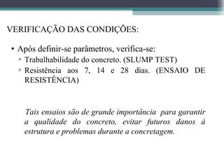 VERIFICAÇÃO DAS CONDIÇÕES: 
• Após definir-se parâmetros, verifica-se: 
▫ Trabalhabilidade do concreto. (SLUMP TEST) 
▫ Resistência aos 7, 14 e 28 dias. (ENSAIO DE 
RESISTÊNCIA) 
Tais ensaios são de grande importância para garantir 
a qualidade do concreto, evitar futuros danos à 
estrutura e problemas durante a concretagem. 
 