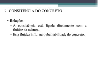  CONSITÊNCIA DO CONCRETO 
• Relação: 
▫ A consistência está ligada diretamente com a 
fluidez da mistura . 
▫ Esta fluidez influi na trabalhabilidade do concreto. 
 