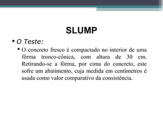 SLUMP 
 O Teste: 
 O concreto fresco é compactado no interior de uma 
fôrma tronco-cônica, com altura de 30 cm. 
Retirando-se a fôrma, por cima do concreto, este 
sofre um abatimento, cuja medida em centímetros é 
usada como valor comparativo da consistência. 
 