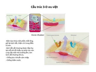 Cấu trúc 3-D ưu việt
-
-Đảm báo khóa một phần chất lỏng,
giữ lại dịch tiết, thậm chí trong điều
trị nén.
-Dịch tiết vết thương được hấp thụ
tại chỗ với tối thiểu sự phân tán nên
cung cấp một môi trường ẩm, làm
lành vết thương tối ưu.
- Chống lại vi khuẩn xâm nhập
- Chống thấm nước
 