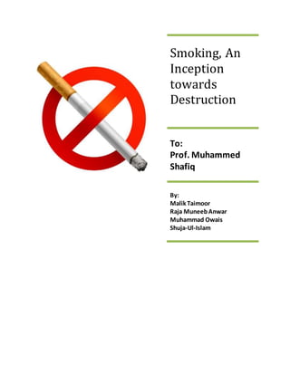 Smoking, An
Inception
towards
Destruction
To:
Prof. Muhammed
Shafiq
By:
Malik Taimoor
Raja MuneebAnwar
Muhammad Owais
Shuja-Ul-Islam
 