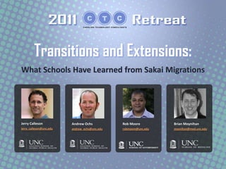 Transitions and Extensions:
What Schools Have Learned from Sakai Migrations




Jerry Calleson           Andrew Ochs           Rob Moore          Brian Moynihan
jerry_calleson@unc.edu   andrew_ochs@unc.edu   robmoore@unc.edu   moynihan@med.unc.edu
 