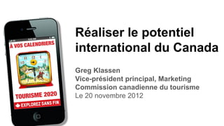 Réaliser le potentiel
international du Canada
Greg Klassen
Vice-président principal, Marketing
Commission canadienne du tourisme
Le 20 novembre 2012
 