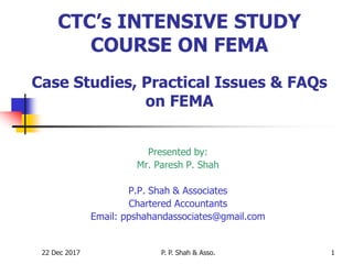 22 Dec 2017 P. P. Shah & Asso. 1
CTC’s INTENSIVE STUDY
COURSE ON FEMA
Case Studies, Practical Issues & FAQs
on FEMA
Presented by:
Mr. Paresh P. Shah
P.P. Shah & Associates
Chartered Accountants
Email: ppshahandassociates@gmail.com
 