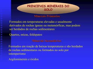 PRINCIPAIS MINERAIS DO
                       SOLO

                   Minerais Primários
Formados em temperaturas elevadas e usualmente
derivados de rochas ígneas ou metamórficas, mas podem
ser herdados de rochas sedimentares
Quartos, micas, feldspatos

                 Minerais Secundários
Formados em reação de baixas temperaturas e são herdados
de rochas sedimentares ou formados no solo por
intemperismo
Argilominerais e óxidos
 