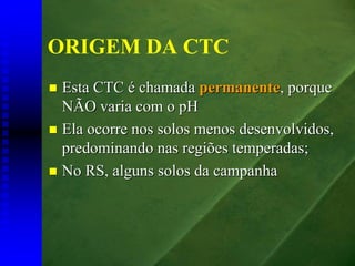 ORIGEM DA CTC
 Esta CTC é chamada permanente, porque
 NÃO varia com o pH
 Ela ocorre nos solos menos desenvolvidos,
 predominando nas regiões temperadas;
 No RS, alguns solos da campanha
 