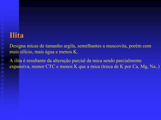 Ilita
Designa micas de tamanho argila, semelhantes a muscovita, porém com
mais silício, mais água e menos K.
A ilita é resultante da alteração parcial da mica sendo parcialmente
expansiva, menor CTC e menos K que a mica (troca de K por Ca, Mg, Na..)
 