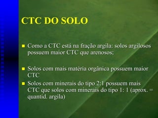 CTC DO SOLO

 Como a CTC está na fração argila: solos argilosos
 possuem maior CTC que arenosos;

 Solos com mais matéria orgânica possuem maior
 CTC
 Solos com minerais do tipo 2:1 possuem mais
 CTC que solos com minerais do tipo 1: 1 (aprox. =
 quantid. argila)
 