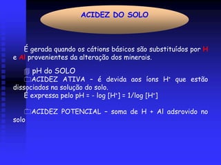ACIDEZ DO SOLO



   É gerada quando os cátions básicos são substituídos por H
e Al provenientes da alteração dos minerais.

       pH do SOLO
      ACIDEZ ATIVA – é devida aos íons H+ que estão
dissociados na solução do solo.
    É expressa pelo pH = - log [H+] = 1/log [H+]

       ACIDEZ POTENCIAL – soma de H + Al adsrovido no
solo
 