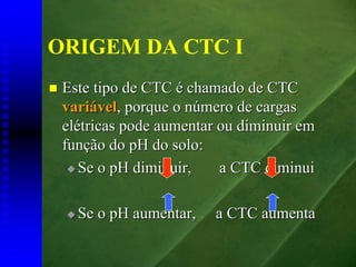 ORIGEM DA CTC I
 Este tipo de CTC é chamado de CTC
 variável, porque o número de cargas
 elétricas pode aumentar ou diminuir em
 função do pH do solo:
    Se o pH diminuir,    a CTC diminui

   Se o pH aumentar,    a CTC aumenta
 