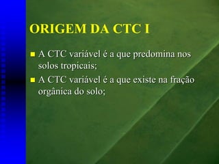 ORIGEM DA CTC I
 A CTC variável é a que predomina nos
 solos tropicais;
 A CTC variável é a que existe na fração
 orgânica do solo;
 